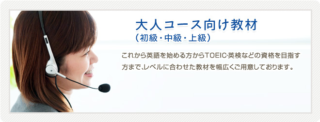 【大人コース向け教材 (初級・中級・上級) 】　初心者の方からTOEIC・TOEFL・英検などの資格を目指す上級の方まで、レベルに合わせた英語教材を幅広くご用意しております。